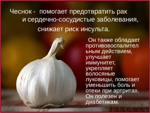 Чеснок -  помогает предотвратить рак и сердечно-сосудистые заболевания, снижает риск инсульта.   Он также обладает противовоспалительным действием, улучшает иммунитет, укрепляет волосяные луковицы, помогает уменьшить боль и отеки при артритах. Он полезен и диабетикам. 
