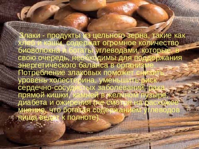  Злаки - продукты из цельного зерна, такие как хлеб и каши, содержат огромное количество биоволокна и богаты углеводами, которые, в свою очередь, необходимы для поддержания энергетического баланса в организме.  Потребление злаковых поможет снизить уровень холестерина, уменьшить риск сердечно-сосудистых заболеваний, рака прямой кишки, камней в желчном пузыре, диабета и ожирения (не смотря на расхожее мнение, что богатая содержанием углеводов пища ведет к полноте). 