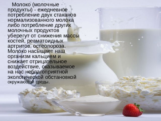  Молоко (молочные продукты) - ежедневное потребление двух стаканов нормализованного молока либо потребление других молочных продуктов уберегут от снижения массы костей, ревматоидных артритов, остеопороза. Молоко насыщает наш организм кальцием и снижает отрицательное воздействие, оказываемое на нас неблагоприятной экологической обстановкой окружающей среды. 