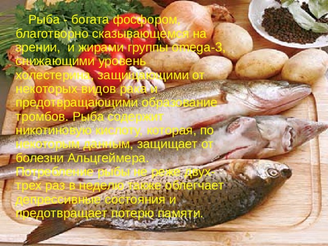  Рыба - богата фосфором, благотворно сказывающемся на зрении,  и жирами группы omega-3, снижающими уровень холестерина, защищающими от некоторых видов рака и предотвращающими образование тромбов. Рыба содержит никотиновую кислоту, которая, по некоторым данным, защищает от болезни Альцгеймера.  Потребление рыбы не реже двух-трех раз в неделю также облегчает депрессивные состояния и предотвращает потерю памяти. 