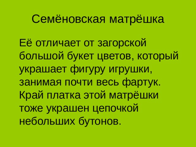 Семёновская матрёшка  Её отличает от загорской большой букет цветов, который украшает фигуру игрушки, занимая почти весь фартук. Край платка этой матрёшки тоже украшен цепочкой небольших бутонов.  