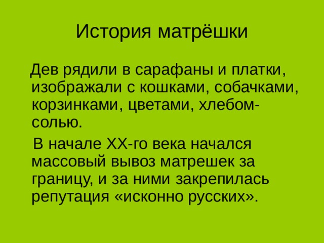 История матрёшки  Дев рядили в сарафаны и платки, изображали с кошками, собачками, корзинками, цветами, хлебом-солью.  В начале XX-го века начался массовый вывоз матрешек за границу, и за ними закрепилась репутация «исконно русских».  