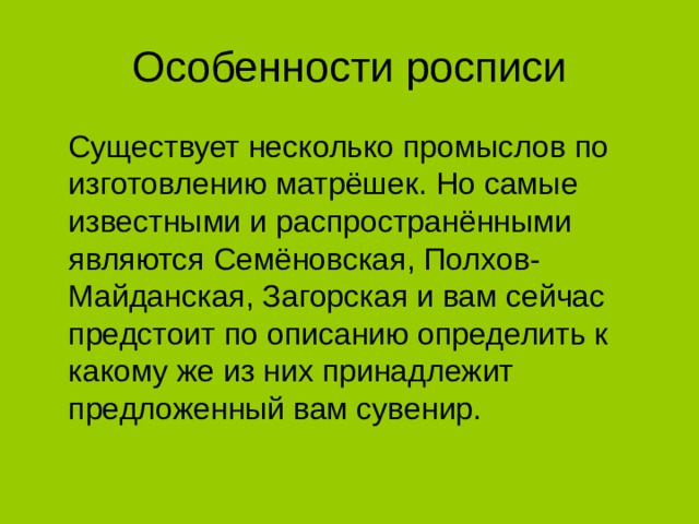 Особенности росписи  Существует несколько промыслов по изготовлению матрёшек. Но самые известными и распространёнными являются Семёновская, Полхов-Майданская, Загорская и вам сейчас предстоит по описанию определить к какому же из них принадлежит предложенный вам сувенир.  