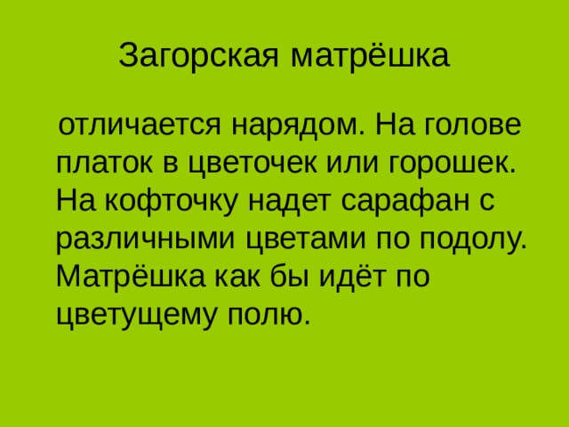 Загорская матрёшка  отличается нарядом. На голове платок в цветочек или горошек. На кофточку надет сарафан с различными цветами по подолу. Матрёшка как бы идёт по цветущему полю.  