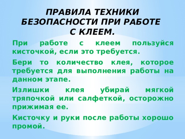 Правила техники безопасности при работе  с клеем.   При работе с клеем пользуйся кисточкой, если это требуется. Бери то количество клея, которое требуется для выполнения работы на данном этапе. Излишки клея убирай мягкой тряпочкой или салфеткой, осторожно прижимая ее. Кисточку и руки после работы хорошо промой.   