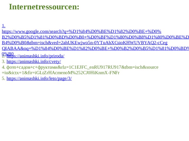Internetressourcen:  1. https://www.google.com/search?q=%D1%84%D0%BE%D1%82%D0%BE+%D0%B2%D0%B5%D1%81%D0%BD%D0%B0+%D0%BF%D1%80%D0%B8%D1%80%D0%BE%D0%B4%D0%B0&tbm=isch&ved=2ahUKEwjwo5n-0YTuAhXCsioKHWUVBYAQ2-cCegQIABAA&oq=%D1%84%D0%BE%D1%82%D0%BE+%D0%B2%D0%B5%D1%81%D0%BD%D0%B0 2. https://animashki.info/priroda/ 3. https://animashki.info/cvety/ 4. фото+садов+с+фруктами&rlz=1C1EJFC_enRU917RU917&tbm=isch&source =iu&ictx=1&fir=iGLtZrHAcmenoM%252CJ0HiKnmX-FNFr 5. https://animashki.info/leto/page/3/ 