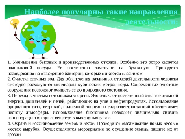 Наиболее популярны такие направления деятельности : 1. Уменьшение бытовых и производственных отходов. Особенно это остро касается пластиковой посуды. Ее постепенно заменяют на бумажную. Проводятся исследования по выведению бактерий, которые питаются пластиком. 2. Очистка сточных вод. Для обеспечения различных отраслей деятельности человека ежегодно расходуются миллиарды кубических метров воды. Современные очистные сооружения позволяют очищать ее до природного состояния. 3. Переход к чистым источникам энергии. Это означает постепенный отказ от атомной энергии, двигателей и печей, работающих на угле и нефтепродуктах. Использование природного газа, ветровой, солнечной энергии и гидроэлектростанций обеспечивает чистоту атмосферы. Использование биотоплива позволяет значительно снизить концентрацию вредных веществ в выхлопных газах. 4. Охрана и восстановление земель и лесов. Проводится высаживание новых лесов в местах вырубок. Осуществляются мероприятия по осушению земель, защите их от эрозии.  