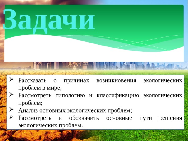 Задачи Рассказать о причинах возникновения экологических проблем в мире; Рассмотреть типологию и классификацию экологических проблем; Анализ основных экологических проблем; Рассмотреть и обозначить основные пути решения экологических проблем. 