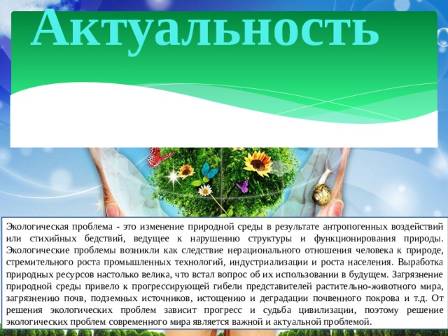 Актуальность Экологическая проблема - это изменение природной среды в результате антропогенных воздействий или стихийных бедствий, ведущее к нарушению структуры и функционирования природы. Экологические проблемы возникли как следствие нерационального отношения человека к природе, стремительного роста промышленных технологий, индустриализации и роста населения. Выработка природных ресурсов настолько велика, что встал вопрос об их использовании в будущем. Загрязнение природной среды привело к прогрессирующей гибели представителей растительно-животного мира, загрязнению почв, подземных источников, истощению и деградации почвенного покрова и т.д. От решения экологических проблем зависит прогресс и судьба цивилизации, поэтому решение экологических проблем современного мира является важной и актуальной проблемой. 