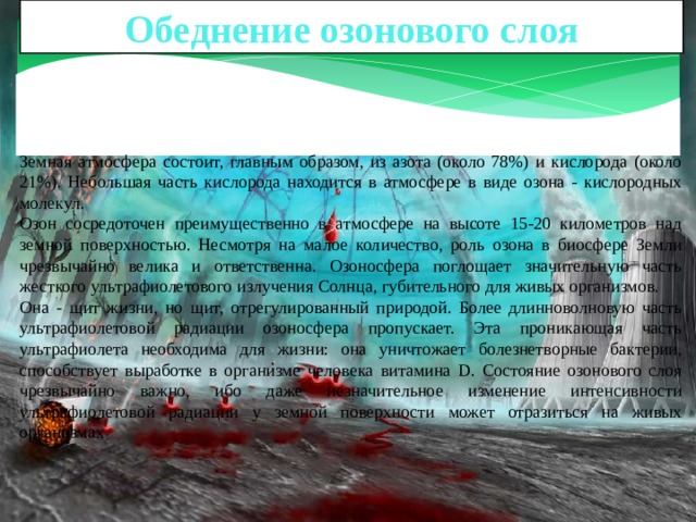 Обеднение озонового слоя Земная атмосфера состоит, главным образом, из азота (около 78%) и кислорода (около 21%). Небольшая часть кислорода находится в атмосфере в виде озона - кислородных молекул. Озон сосредоточен преимущественно в атмосфере на высоте 15-20 километров над земной поверхностью. Несмотря на малое количество, роль озона в биосфере Земли чрезвычайно велика и ответственна. Озоносфера поглощает значительную часть жесткого ультрафиолетового излучения Солнца, губительного для живых организмов. Она - щит жизни, но щит, отрегулированный природой. Более длинноволновую часть ультрафиолетовой радиации озоносфера пропускает. Эта проникающая часть ультрафиолета необходима для жизни: она уничтожает болезнетворные бактерии, способствует выработке в организме человека витамина D. Состояние озонового слоя чрезвычайно важно, ибо даже незначительное изменение интенсивности ультрафиолетовой радиации у земной поверхности может отразиться на живых организмах 