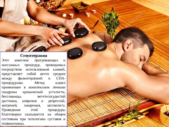 Стоунтерапия Этот комплекс прогревающих и массажных процедур, проводимых посредством использования камней, представляет собой нечто среднее между физиотерапией и СПА-процедурами. Метод нашел применение в комплексном лечении синдрома хронической усталости, бессонницы, вегетососудистой дистонии, неврозов и депрессий, мигреней, ожирения, целлюлита. Проведение этой процедуры благотворно сказывается на общем состоянии при патологиях суставов и позвоночника. 
