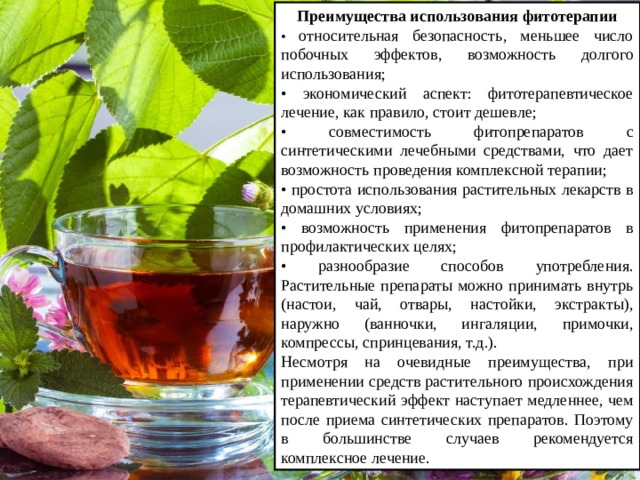 Преимущества использования фитотерапии • относительная безопасность, меньшее число побочных эффектов, возможность долгого использования; • экономический аспект: фитотерапевтическое лечение, как правило, стоит дешевле; • совместимость фитопрепаратов с синтетическими лечебными средствами, что дает возможность проведения комплексной терапии; • простота использования растительных лекарств в домашних условиях; • возможность применения фитопрепаратов в профилактических целях; • разнообразие способов употребления. Растительные препараты можно принимать внутрь (настои, чай, отвары, настойки, экстракты), наружно (ванночки, ингаляции, примочки, компрессы, спринцевания, т.д.). Несмотря на очевидные преимущества, при применении средств растительного происхождения терапевтический эффект наступает медленнее, чем после приема синтетических препаратов. Поэтому в большинстве случаев рекомендуется комплексное лечение. 