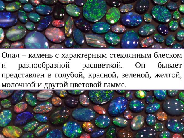 Опал – камень с характерным стеклянным блеском и разнообразной расцветкой. Он бывает представлен в голубой, красной, зеленой, желтой, молочной и другой цветовой гамме. 