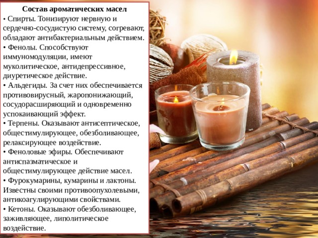 Состав ароматических масел • Спирты. Тонизируют нервную и сердечно-сосудистую систему, согревают, обладают антибактериальным действием. • Фенолы. Способствуют иммуномодуляции, имеют муколитическое, антидепрессивное, диуретическое действие. • Альдегиды. За счет них обеспечивается противовирусный, жаропонижающий, сосудорасширяющий и одновременно успокаивающий эффект. • Терпены. Оказывают антисептическое, общестимулирующее, обезболивающее, релаксирующее воздействие. • Феноловые эфиры. Обеспечивают антиспазматическое и общестимулирующее действие масел. • Фурокумарины, кумарины и лактоны. Известны своими противоопухолевыми, антикоагулирующими свойствами. • Кетоны. Оказывают обезболивающее, заживляющее, липолитическое воздействие. 