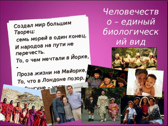Создал мир большим Творец:  семь морей в один конец, И народов на пути не перечесть. То, о чем мечтали в Йорке, - Проза жизни на Майорке, То, что в Лондоне позор,  в Рангуне – честь.   Р. Киплинг Человечество – единый биологический вид 