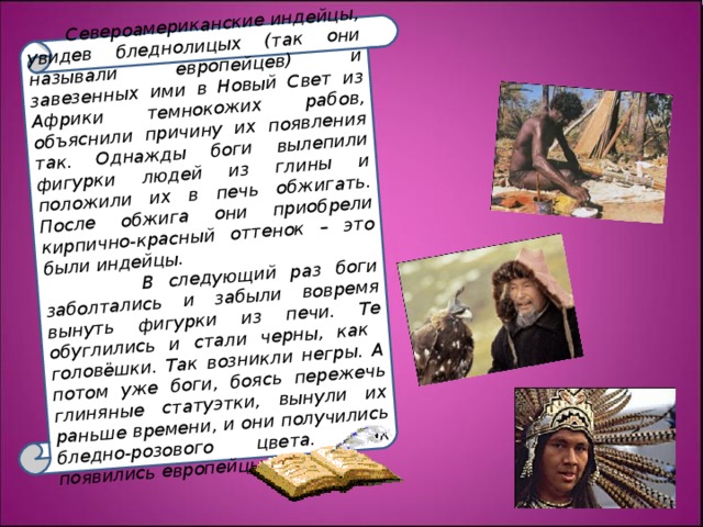  Североамериканские индейцы, увидев бледнолицых (так они называли европейцев) и завезенных ими в Новый Свет из Африки темнокожих рабов, объяснили причину их появления так. Однажды боги вылепили фигурки людей из глины и положили их в печь обжигать. После обжига они приобрели кирпично-красный оттенок – это были индейцы.  В следующий раз боги заболтались и забыли вовремя вынуть фигурки из печи. Те обуглились и стали черны, как головёшки. Так возникли негры. А потом уже боги, боясь пережечь глиняные статуэтки, вынули их раньше времени, и они получились бледно-розового цвета. Так появились европейцы. 
