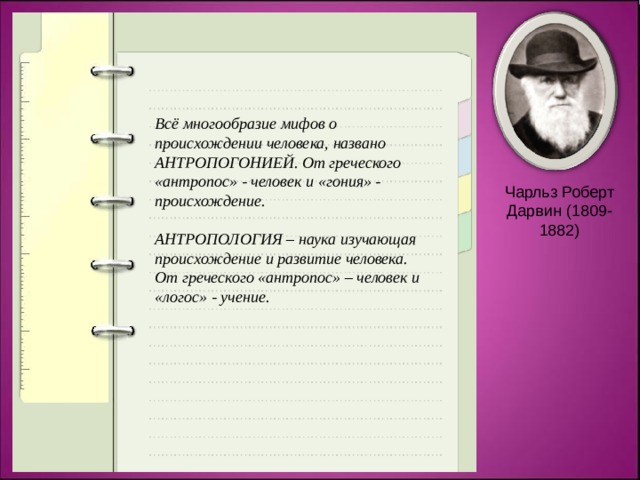 Всё многообразие мифов о происхождении человека, названо АНТРОПОГОНИЕЙ. От греческого «антропос» - человек и «гония» - происхождение.  АНТРОПОЛОГИЯ – наука изучающая происхождение и развитие человека. От греческого «антропос» – человек и «логос» - учение. Чарльз Роберт Дарвин (1809-1882) 