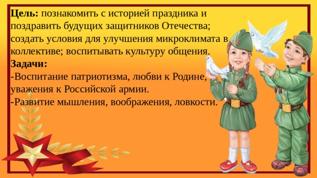 Цель:  познакомить с историей праздника и поздравить будущих защитников Отечества; создать условия для улучшения микроклимата в коллективе; воспитывать культуру общения. Задачи: -Воспитание патриотизма, любви к Родине, уважения к Российской армии. -Развитие мышления, воображения, ловкости. 
