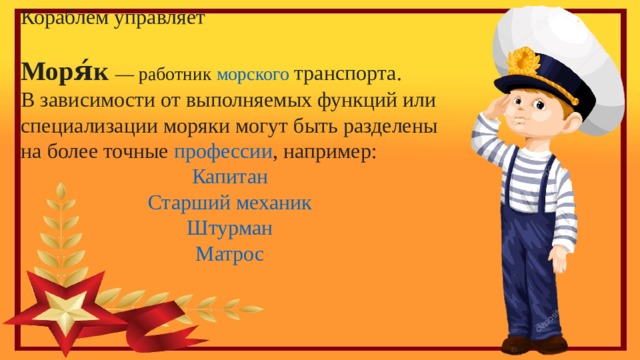 Кораблём управляет Моря́к   — работник  морского транспорта . В зависимости от выполняемых функций или специализации моряки могут быть разделены на более точные  профессии , например: Капитан Старший механик Штурман Матрос 