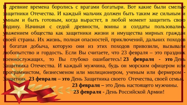 В древние времена боролись с врагами богатыри. Вот какие были смелые защитники Отечества. И каждый мальчик должен быть таким же сильным и умным и быть готовым, когда вырастет, в любой момент защитить свою Родину. Начиная с седой древности, воины и солдаты пользовались уважением общества как защитники жизни и имущества мирных граждан своей страны. Их жизнь, полная опасностей, приключений, дальних походов и богатая добыча, которую они из этих походов привозили, вызывали любопытство и гордость. Если Вы считаете, что 23 февраля – это праздник военнослужащих, то Вы глубоко ошибаетесь!  23 февраля - это  День Защитника Отечества. И каждый мужчина, будь он морским офицером или программистом, бизнесменом или милиционером, ученым или фермером - Защитник.  23 февраля – это  День Защитника своего Отечества, своей семьи.  23 февраля –  это День настоящего мужчины.  23 февраля -  День Российской Армии! 