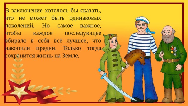 В заключение хотелось бы сказать, что не может быть одинаковых поколений. Но самое важное, чтобы каждое последующее вбирало в себя всё лучшее, что накопили предки. Только тогда сохранится жизнь на Земле. 