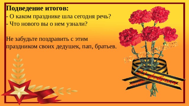 Подведение итогов: - О каком празднике шла сегодня речь? - Что нового вы о нем узнали? Не забудьте поздравить с этим праздником своих дедушек, пап, братьев. 