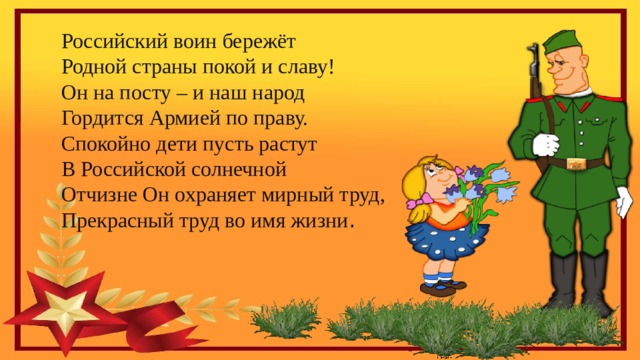 Российский воин бережёт  Родной страны покой и славу!  Он на посту – и наш народ Гордится Армией по праву.  Спокойно дети пусть растут  В Российской солнечной  Отчизне Он охраняет мирный труд,  Прекрасный труд во имя жизни . 