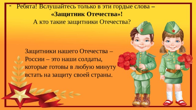 Ребята! Вслушайтесь только в эти гордые слова –  «Защитник Отечества»! А кто такие защитники Отечества? Защитники нашего Отечества – России – это наши солдаты, которые готовы в любую минуту встать на защиту своей страны. 