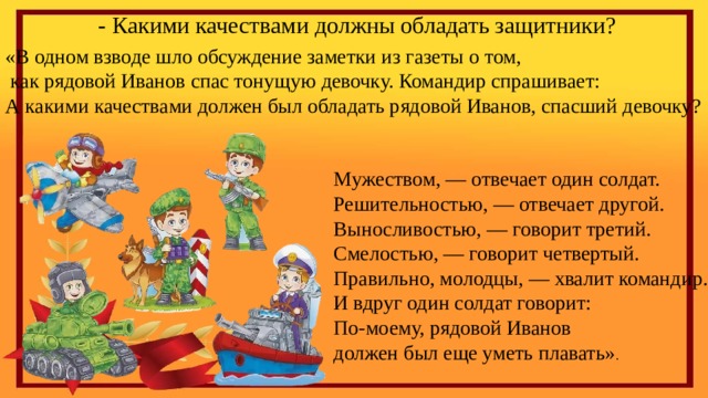 - Какими качествами должны обладать защитники?  «В одном взводе шло обсуждение заметки из газеты о том,  как рядовой Иванов спас тонущую девочку. Командир спрашивает:  А какими качествами должен был обладать рядовой Иванов, спасший девочку?    Мужеством, — отвечает один солдат.  Решительностью, — отвечает другой.  Выносливостью, — говорит третий.  Смелостью, — говорит четвертый.  Правильно, молодцы, — хвалит командир.  И вдруг один солдат говорит:  По-моему, рядовой Иванов  должен был еще уметь плавать» . 
