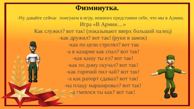 Физминутка. -Ну давайте сейчас поиграем в игру, немного представим себе, что мы в Армии. Игра «В Армии…» Как служил? вот так! (показывают вверх большой палец) -как дружил? вот так! (руки в замок)  -как по цели стрелял? вот так -а в казарме как спал? вот так! -как кашу ты ел? вот так! -как по дому скучал? вот так! -как горячий пил чай? вот так! -а как рапорт сдавал? вот так! -на плацу маршировал? вот так! -а смеялся ты как? вот так! 
