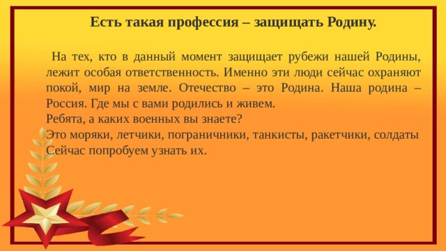 Есть такая профессия – защищать Родину.   На тех, кто в данный момент защищает рубежи нашей Родины, лежит особая ответственность. Именно эти люди сейчас охраняют покой, мир на земле. Отечество – это Родина. Наша родина – Россия. Где мы с вами родились и живем. Ребята, а каких военных вы знаете? Это моряки, летчики, пограничники, танкисты, ракетчики, солдаты Сейчас попробуем узнать их. 