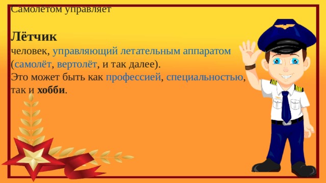 Самолётом управляет Лётчик человек ,  управляющий   летательным аппаратом   ( самолёт ,  вертолёт , и так далее). Это может быть как  профессией ,  специальностью , так и  хобби .   
