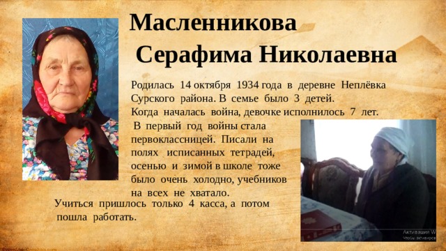 Масленникова  Серафима Николаевна Родилась 14 октября 1934 года в деревне Неплёвка Сурского района. В семье было 3 детей. Когда началась война, девочке исполнилось 7 лет.  В первый год войны стала первоклассницей. Писали на полях исписанных тетрадей, осенью и зимой в школе тоже было очень холодно, учебников на всех не хватало. Учиться пришлось только 4 касса, а потом  пошла работать. 