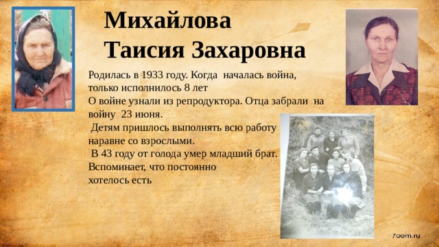 Михайлова Таисия Захаровна Родилась в 1933 году. Когда началась война, только исполнилось 8 лет О войне узнали из репродуктора. Отца забрали на войну 23 июня.  Детям пришлось выполнять всю работу наравне со взрослыми.  В 43 году от голода умер младший брат. Вспоминает, что постоянно хотелось есть 