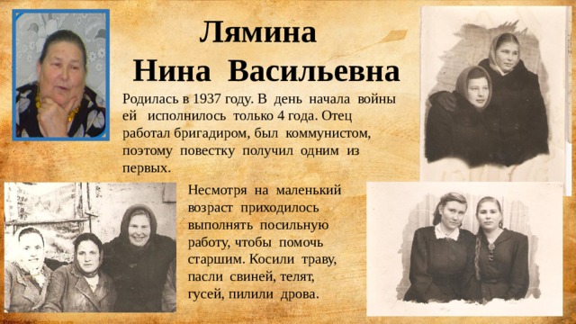 Лямина  Нина Васильевна Родилась в 1937 году. В день начала войны ей исполнилось только 4 года. Отец работал бригадиром, был коммунистом, поэтому повестку получил одним из первых. Несмотря на маленький возраст приходилось выполнять посильную работу, чтобы помочь старшим. Косили траву, пасли свиней, телят, гусей, пилили дрова. 