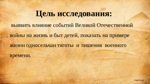   Цель исследования:   выявить влияние событий Великой Отечественной войны на жизнь и быт детей, показать на примере жизни односельчан тяготы и лишения военного времени. 