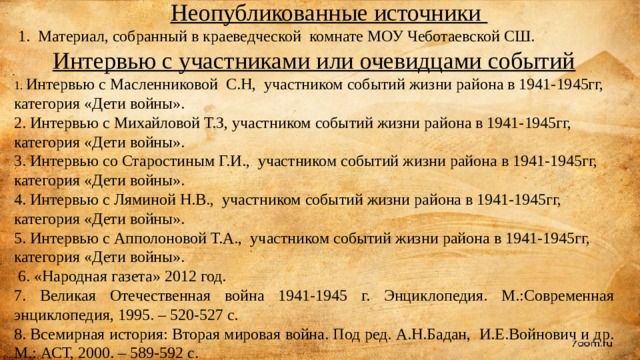  Неопубликованные источники  1. Материал, собранный в краеведческой комнате МОУ Чеботаевской СШ. Интервью с участниками или очевидцами событий 1. Интервью с Масленниковой С.Н, участником событий жизни района в 1941-1945гг, категория «Дети войны». 2. Интервью с Михайловой Т.З, участником событий жизни района в 1941-1945гг, категория «Дети войны». 3. Интервью со Старостиным Г.И., участником событий жизни района в 1941-1945гг, категория «Дети войны». 4. Интервью с Ляминой Н.В., участником событий жизни района в 1941-1945гг, категория «Дети войны». 5. Интервью с Апполоновой Т.А., участником событий жизни района в 1941-1945гг, категория «Дети войны».   6. «Народная газета» 2012 год. 7. Великая Отечественная война 1941-1945 г. Энциклопедия. М.:Современная энциклопедия, 1995. – 520-527 с. 8. Всемирная история: Вторая мировая война. Под ред. А.Н.Бадан, И.Е.Войнович и др. М.: АСТ, 2000. – 589-592 с.     