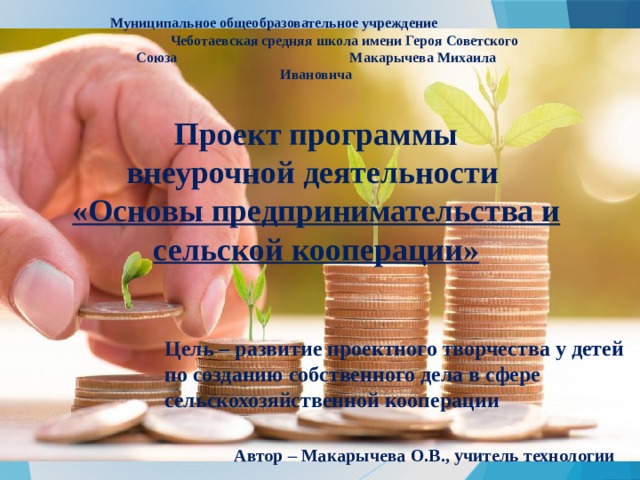 Муниципальное общеобразовательное учреждение Чеботаевская средняя школа имени Героя Советского Союза Макарычева Михаила Ивановича Проект программы  внеурочной деятельности  «Основы предпринимательства и сельской кооперации»        Цель – развитие проектного творчества у детей по созданию собственного дела в сфере сельскохозяйственной кооперации Автор – Макарычева О.В., учитель технологии 