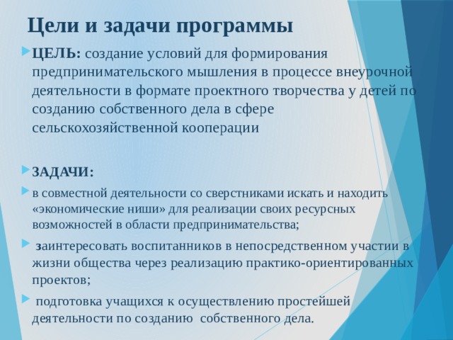 Цели и задачи программы ЦЕЛЬ: создание условий для формирования предпринимательского мышления в процессе внеурочной деятельности в формате проектного творчества у детей по созданию собственного дела в сфере сельскохозяйственной кооперации ЗАДАЧИ: в совместной деятельности со сверстниками искать и находить «экономические ниши» для реализации своих ресурсных возможностей в области предпринимательства;  з аинтересовать воспитанников в непосредственном участии в жизни общества через реализацию практико-ориентированных проектов;  подготовка учащихся к осуществлению простейшей деятельности по созданию собственного дела. 