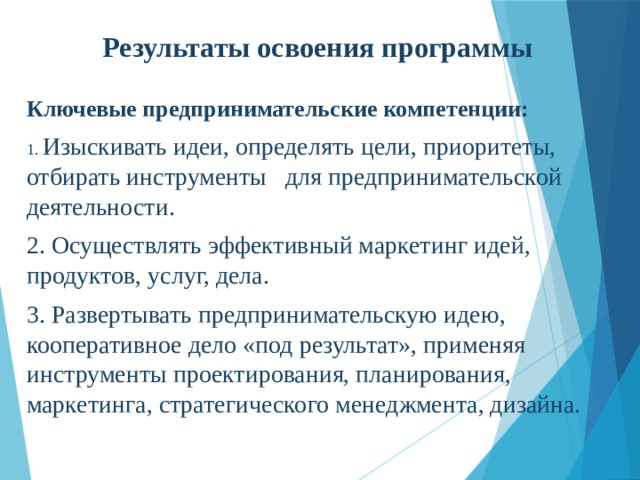 Результаты освоения программы Ключевые предпринимательские компетенции: 1. Изыскивать идеи, определять цели, приоритеты, отбирать инструменты для предпринимательской деятельности. 2. Осуществлять эффективный маркетинг идей, продуктов, услуг, дела. 3. Развертывать предпринимательскую идею, кооперативное дело «под результат», применяя инструменты проектирования, планирования, маркетинга, стратегического менеджмента, дизайна. 