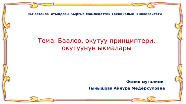 И.Раззаков атындагы Кыргыз Мамлекеттик Техникалык Университети Тема: Баалоо, окутуу принциптери, окутуунун ыкмалары Физик мугалими Тынышова Айнура Медеркуловна 