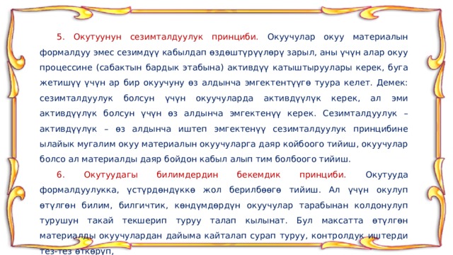  5. Окутуунун сезимталдуулук принциби. Окуучулар окуу материалын формалдуу эмес сезимдүү кабылдап өздөштүрүүлөрү зарыл, аны үчүн алар окуу процессине (сабактын бардык этабына) активдүү катыштыруулары керек, буга жетишүү үчүн ар бир окуучуну өз алдынча эмгектентүүгө туура келет. Демек: сезимталдуулук болсун үчүн окуучуларда активдүүлүк керек, ал эми активдүүлүк болсун үчүн өз алдынча эмгектенүү керек. Сезимталдуулук – активдүүлүк – өз алдынча иштеп эмгектенүү сезимталдуулук принцибине ылайык мугалим окуу материалын окуучуларга даяр койбоого тийиш, окуучулар болсо ал материалды даяр бойдон кабыл алып тим болбоого тийиш.  6. Окутуудагы билимдердин бекемдик принциби. Окутууда формалдуулукка, үстүрдөндүккө жол берилбөөгө тийиш. Ал үчүн окулуп өтүлгөн билим, билгичтик, көндүмдөрдүн окуучулар тарабынан колдонулуп турушун такай текшерип туруу талап кылынат. Бул максатта өтүлгөн материалды окуучулардан дайыма кайталап сурап туруу, контролдук иштерди тез-тез өткөрүп, 