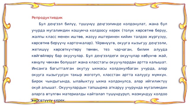Репродуктивдик  Бул деңгээл билүү, түшүнүү деңгээлинде колдонулат, жана бул учурда мугалимдин кошумча колдоосу керек (толук көрсөтмө берүү, жалпы класс менен иштөө, жазуу иштеринен кийин талдоо жүргүзүү, көрсөтмө берүүчү карточкалар). Үйрөнүүгө, окууга кызыгуу деңгээли, жетишүү көрсөткүчтөрү төмөн, тез чарчаган, билим алууда көйгөйлөрү бар окуучулар. Бул деңгээлдеги окуучулар көбүнчө жай, көңүлү чөккөн болушат жана класстагы окуучулардан артта калышат. Инсанга багытталган окутуу ыкмасы колдонулбаган учурда, алар окууга кызыгуусун такыр жоготуп, класстан артта калуусу мүмкүн. Бирок чындыгында, ылайыктуу ыкма колдонулса, алар ийгиликтүү окуй алышат. Окуучулардын тапшырма аткаруу учурунда мугалимдин аларга өтүлгөн материалды кайталап түшүндүрүп, мазмундуу колдоо көрсөтүүсү керек. 