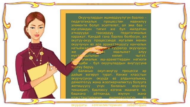  Окуучулардын ишмердүүлүгүн баалоо – педагогикалык процесстин маанилүү элементи болуп эсептелет, ал эми баа – мугалимдин тигил же бул милдетин аткарууда таасирдүү педагогикалык каражат. Кандай гана баалоо болбосун, ал окутуу-окуу процессинде мугалим менен окуучунун өз ара аракеттешүүсү канчалык натыйжалуу экендиги тууралуу окуучунун же мугалимдин маалымат алуу муктаждыгынан келип чыгат. Педагогикалык иш-аракеттердин негизги принциби – бул окуучулардын өнүгүүсүнө түрткү берүү.  Баланын окуп-өнүгүү процесси ар дайым өзгөрүп турат. Кенже класстын окуучусунун окууда өз алдынчалыкка, демилгелүү жана жоопкерчиликтүү болууга жетишүүсү үчүн баланын өзүн-өзү текшерип, баалоосу өзгөчө мааниге ээ, башкача айтканда, өзүнүн жана классташтарынын ишмердүүлүгүн өз алдынча текшерип, баалай алуусу, окуудагы кемчиликтеринин себептерин аныктап, аларды жоё алуу жөндөмдүүлүгү. Бул жөндөмдүүлүктү күнүмдүк практикада калыптандыруучу баалоону ар дайым колдонуу аркылуу калыптандырууга болот. 