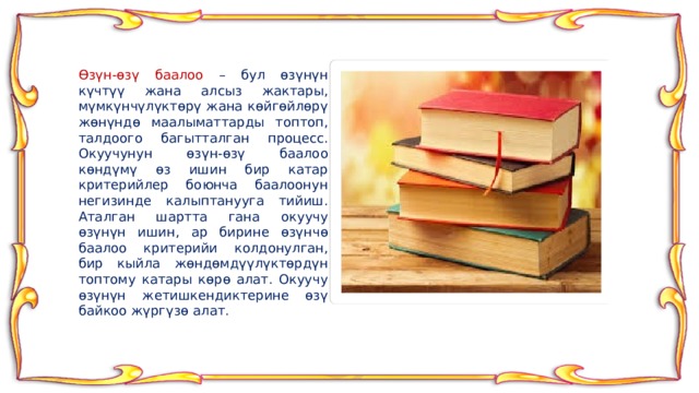 Өзүн-өзү баалоо – бул өзүнүн күчтүү жана алсыз жактары, мүмкүнчүлүктөрү жана көйгөйлөрү жөнүндө маалыматтарды топтоп, талдоого багытталган процесс. Окуучунун өзүн-өзү баалоо көндүмү өз ишин бир катар критерийлер боюнча баалоонун негизинде калыптанууга тийиш. Аталган шартта гана окуучу өзүнүн ишин, ар бирине өзүнчө баалоо критерийи колдонулган, бир кыйла жөндөмдүүлүктөрдүн топтому катары көрө алат. Окуучу өзүнүн жетишкендиктерине өзү байкоо жүргүзө алат. 