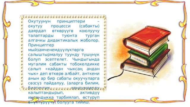 Окутуунун принциптери – окутуу процесси (сабакты) даярдап өткөрүүгө коюлуучу талаптарды туюнта турган алгачкы дидактикалык жоболор. Принциптер мыйзамченемдүүлүктөргө салыштырмалуу туунду түшүнүк болуп эсептелет. Чындыгында мугалим сабакты тобокелдикке салып «кайдан чыксаң андан чык» деп өткөрө албайт, анткени анын ар бир сабагы окуучуларга сөзсүз пайдалуу, (аларга билим, билгичтик, көндүмдөрдү калыптандырып, активдүү инсандыкка тарбиялап, өстүрүп өнүктүрүүчү) болууга тийиш. 