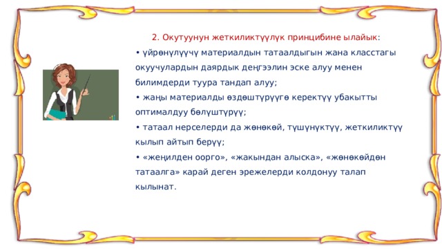  2. Окутуунун жеткиликтүүлүк принцибине ылайык : • үйрөнүлүүчү материалдын татаалдыгын жана класстагы окуучулардын даярдык деңгээлин эске алуу менен билимдерди туура тандап алуу; • жаңы материалды өздөштүрүүгө керектүү убакытты оптималдуу бөлүштүрүү; • татаал нерселерди да жөнөкөй, түшүнүктүү, жеткиликтүү кылып айтып берүү; • «жеңилден оорго», «жакындан алыска», «жөнөкөйдөн татаалга» карай деген эрежелерди колдонуу талап кылынат. 