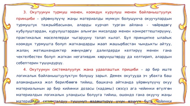  3. Окутуунун турмуш менен, коомдук курулуш менен байланыштуулук принциби – үйрөнүлүүчү жаңы материалды мүмкүн болушунча окуучулардын турмуштук тажрыйбасынан, аларды курчап турган айлана - чөйрөдөгү кубулуштардан, курулуштардан алынган мисалдар менен конкреттештирүүнү, практикалык маселелерди чыгарууну талап кылат. Бул принципке ылайык коомдук турмушта болуп жаткандарды жаап жашырбастан чындыкты айтуу, жалаң жетишкендиктер жөнүндөгү далилдерди келтирүү менен гана чектелбестен болуп жаткан негативдик көрүнүштөрдү да келтирип, алардын себептерин түшүндүрүү.  4. Окутуунун системалуулук жана удаалаштык прициби – ар бир иште логикалык байланыштуулуктун болушу зарыл. Демек окутууда эч убакта баш аламандыкка жол берилбөөгө тийиш, башкача айтканда үйрөнүлүүчү окуу материалынын ар бир кийинки дозасы (кадамы) сөзсүз ага чейинки өтүлгөн материалдын логикалык уландысы болууга тийиш, ошондо гана окуучу жаңы материалды сезимталдуу түшүнүп өздөштүрүү үчүн өзүнүн буга чейинки билгендерин таяныч катары пайдалана алат. 