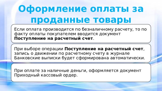 Оформление оплаты за проданные товары Если оплата производится по безналичному расчету, то по факту оплаты покупателем вводится документ Поступление на расчетный счет . При выборе операции Поступление на расчетный счет , запись о движении по расчетному счету в журнале Банковские выписки будет сформирована автоматически. При оплате за наличные деньги, оформляется документ Приходный кассовый ордер.  