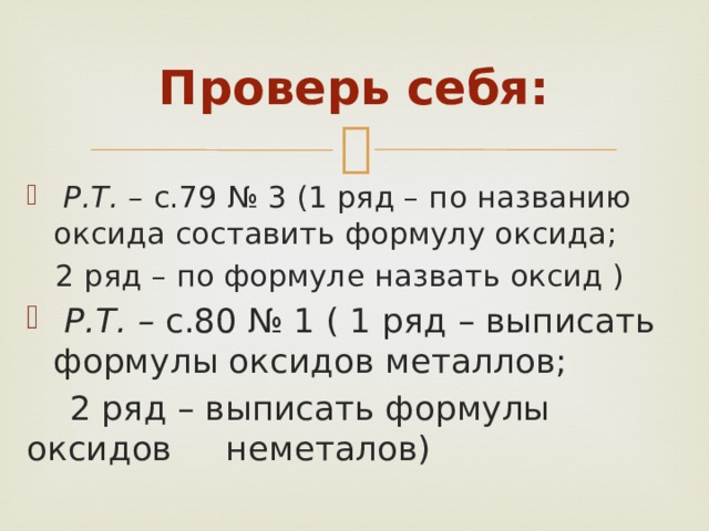 Проверь себя:  Р.Т. – с.79 № 3 (1 ряд – по названию оксида составить формулу оксида;  2 ряд – по формуле назвать оксид )  Р.Т. – с.80 № 1 ( 1 ряд – выписать формулы оксидов металлов;  2 ряд – выписать формулы оксидов неметалов) 